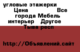 угловые этажерки700-1400 › Цена ­ 700-1400 - Все города Мебель, интерьер » Другое   . Тыва респ.